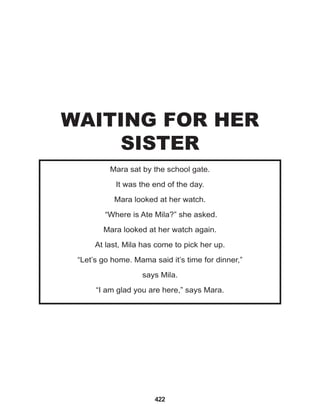 422
Mara sat by the school gate.
It was the end of the day.
Mara looked at her watch.
“Where is Ate Mila?” she asked.
Mara looked at her watch again.
At last, Mila has come to pick her up.
“Let’s go home. Mama said it’s time for dinner,”
says Mila.
“I am glad you are here,” says Mara.
WAITING FOR HER
SISTER
 