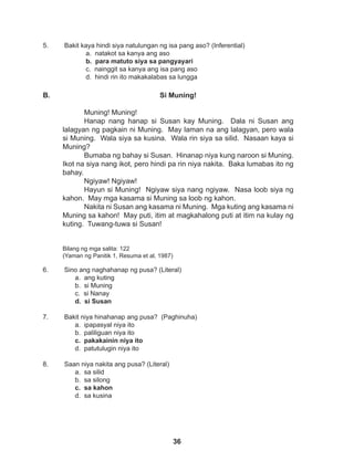 36
5. Bakit kaya hindi siya natulungan ng isa pang aso? (Inferential)
a. natakot sa kanya ang aso
b. para matuto siya sa pangyayari
c. nainggit sa kanya ang isa pang aso
d. hindi rin ito makakalabas sa lungga
6. Sino ang naghahanap ng pusa? (Literal)
a. ang kuting
b. si Muning
c. si Nanay
d. si Susan
7. Bakit niya hinahanap ang pusa? (Paghinuha)
a. ipapasyal niya ito
b. paliliguan niya ito
c. pakakainin niya ito
d. patutulugin niya ito
8. Saan niya nakita ang pusa? (Literal)
a. sa silid
b. sa silong
c. sa kahon
d. sa kusina
Si Muning!
Muning! Muning!
Hanap nang hanap si Susan kay Muning. Dala ni Susan ang
lalagyan ng pagkain ni Muning. May laman na ang lalagyan, pero wala
si Muning. Wala siya sa kusina. Wala rin siya sa silid. Nasaan kaya si
Muning?
Bumaba ng bahay si Susan. Hinanap niya kung naroon si Muning.
Ikot na siya nang ikot, pero hindi pa rin niya nakita. Baka lumabas ito ng
bahay.
Ngiyaw! Ngiyaw!
Hayun si Muning! Ngiyaw siya nang ngiyaw. Nasa loob siya ng
kahon. May mga kasama si Muning sa loob ng kahon.
Nakita ni Susan ang kasama ni Muning. Mga kuting ang kasama ni
Muning sa kahon! May puti, itim at magkahalong puti at itim na kulay ng
kuting. Tuwang-tuwa si Susan!
Bilang ng mga salita: 122
(Yaman ng Panitik 1, Resuma et al, 1987)
B.
 