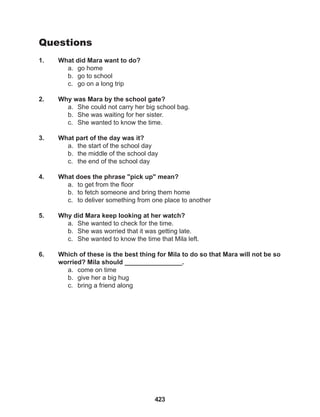 423
Questions
1. What did Mara want to do?
a. go home
b. go to school
c. go on a long trip
2. Why was Mara by the school gate?
a. She could not carry her big school bag.
b. She was waiting for her sister.
c. She wanted to know the time.
3. What part of the day was it?
a. the start of the school day
b. the middle of the school day
c. the end of the school day
4. What does the phrase "pick up" mean?
a. to get from the floor
b. to fetch someone and bring them home
c. to deliver something from one place to another
5. Why did Mara keep looking at her watch?
a. She wanted to check for the time.
b. She was worried that it was getting late.
c. She wanted to know the time that Mila left.
6. Which of these is the best thing for Mila to do so that Mara will not be so
worried? Mila should ________________.
a. come on time
b. give her a big hug
c. bring a friend along
 