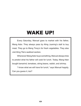 424
Every Saturday, Manuel goes to market with his father,
Mang Ador. They always pass by Aling Juaning’s stall to buy
meat. They go to Mang Tinoy’s for fresh vegetables. They also
visit Aling Tita’s seafood section.
Whenever MangAdor buys something, Manuel always tries
to predict what his father will cook for lunch. Today, Mang Ador
bought tamarind, tomatoes, string beans, radish, and shrimp.
“I know what we will have for lunch,” says Manuel happily.
Can you guess it, too?
WAKE UP!
 