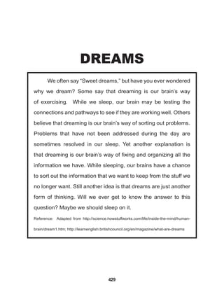 429
We often say “Sweet dreams,” but have you ever wondered
why we dream? Some say that dreaming is our brain’s way
of exercising. While we sleep, our brain may be testing the
connections and pathways to see if they are working well. Others
believe that dreaming is our brain’s way of sorting out problems.
Problems that have not been addressed during the day are
sometimes resolved in our sleep. Yet another explanation is
that dreaming is our brain’s way of fixing and organizing all the
information we have. While sleeping, our brains have a chance
to sort out the information that we want to keep from the stuff we
no longer want. Still another idea is that dreams are just another
form of thinking. Will we ever get to know the answer to this
question? Maybe we should sleep on it.
Reference: Adapted from http://science.howstuffworks.com/life/inside-the-mind/human-
brain/dream1.htm; http://learnenglish.britishcouncil.org/en/magazine/what-are-dreams
DREAMS
 