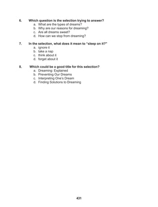 431
6. Which question is the selection trying to answer?
a. What are the types of dreams?
b. Why are our reasons for dreaming?
c. Are all dreams sweet?
d. How can we stop from dreaming?
7. In the selection, what does it mean to “sleep on it?"
a. ignore it
b. take a nap
c. think about it
d. forget about it
8. Which could be a good title for this selection?
a. Dreaming: Explained
b. Preventing Our Dreams
c. Interpreting One’s Dream
d. Finding Solutions to Dreaming
 