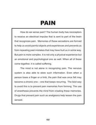 432
How do we sense pain? The human body has nociceptors
to receive an electrical impulse that is sent to part of the brain
that recognizes pain. Memories of these sensations are formed
to help us avoid painful objects and experiences and prevents us
from repeating past mistakes that may have hurt us in some way.
But pain is more complex. It is not only a physical experience but
an emotional and psychological one as well. When all of these
come together, it is called suffering.
The mind is not alone in recognizing pain. The nervous
system is also able to store such information. Even when a
person loses a finger or a limb, the pain that was once felt may
become a chronic one – one that keeps recurring. The best way
to avoid this is to prevent pain memories from forming. The use
of anesthesia prevents the mind from creating these memories.
Drugs that prevent pain such as analgesics help lessen the pain
sensed.
PAIN
 