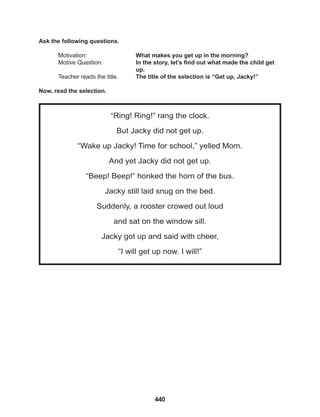 440
“Ring! Ring!” rang the clock.
But Jacky did not get up.
“Wake up Jacky! Time for school,” yelled Mom.
And yet Jacky did not get up.
“Beep! Beep!” honked the horn of the bus.
Jacky still laid snug on the bed.
Suddenly, a rooster crowed out loud
and sat on the window sill.
Jacky got up and said with cheer,
“I will get up now. I will!”
Ask the following questions.
Motivation: 			 What makes you get up in the morning?
Motive Question: 		 In the story, let’s find out what made the child get
					up.
Teacher reads the title. The title of the selection is “Get up, Jacky!”
Now, read the selection.
 