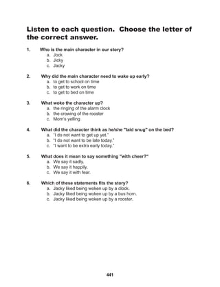 441
Listen to each question. Choose the letter of
the correct answer.
1. Who is the main character in our story?
a. Jock
b. Jicky
c. Jacky
2. Why did the main character need to wake up early?
a. to get to school on time
b. to get to work on time
c. to get to bed on time
3. What woke the character up?
a. the ringing of the alarm clock
b. the crowing of the rooster
c. Mom’s yelling
4. What did the character think as he/she "laid snug" on the bed?
a. “I do not want to get up yet.”
b. “I do not want to be late today.”
c. “I want to be extra early today.”
5. What does it mean to say something "with cheer?"
a. We say it sadly.
b. We say it happily.
c. We say it with fear.
6. Which of these statements fits the story?
a. Jacky liked being woken up by a clock.
b. Jacky liked being woken up by a bus horn.
c. Jacky liked being woken up by a rooster.
 