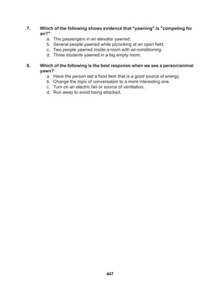 447
7. Which of the following shows evidence that "yawning" is "competing for
air?"
a. The passengers in an elevator yawned.
b. Several people yawned while picnicking at an open field.
c. Two people yawned inside a room with air-conditioning.
d. Three students yawned in a big empty room.
8. Which of the following is the best response when we see a person/animal
yawn?
a. Have the person eat a food item that is a good source of energy.
b. Change the topic of conversation to a more interesting one.
c. Turn on an electric fan or source of ventilation.
d. Run away to avoid being attacked.
 
