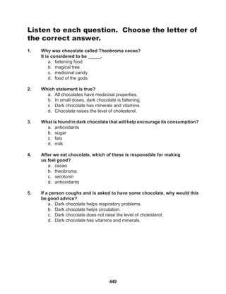 449
Listen to each question. Choose the letter of
the correct answer.
1. Why was chocolate called Theobroma cacao?
It is considered to be _____.
a. fattening food
b. magical tree
c. medicinal candy
d. food of the gods
2. Which statement is true?
a. All chocolates have medicinal properties.
b. In small doses, dark chocolate is fattening.
c. Dark chocolate has minerals and vitamins.
d. Chocolate raises the level of cholesterol.
3. What is found in dark chocolate that will help encourage its consumption?
a. antioxidants
b. sugar
c. fats
d. milk
4. After we eat chocolate, which of these is responsible for making
us feel good?
a. cacao
b. theobroma
c. serotonin
d. antioxidants
5. If a person coughs and is asked to have some chocolate, why would this
be good advice?
a. Dark chocolate helps respiratory problems.
b. Dark chocolate helps circulation.
c. Dark chocolate does not raise the level of cholesterol.
d. Dark chocolate has vitamins and minerals.
 