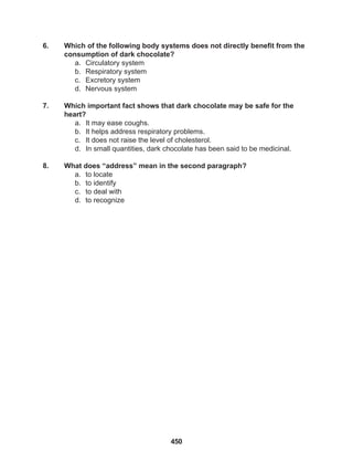 450
6. Which of the following body systems does not directly benefit from the
consumption of dark chocolate?
a. Circulatory system
b. Respiratory system
c. Excretory system
d. Nervous system
7. Which important fact shows that dark chocolate may be safe for the
heart?
a. It may ease coughs.
b. It helps address respiratory problems.
c. It does not raise the level of cholesterol.
d. In small quantities, dark chocolate has been said to be medicinal.
8. What does “address” mean in the second paragraph?
a. to locate
b. to identify
c. to deal with
d. to recognize
 