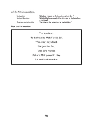 452
The sun is up.
“Is it a hot day, Matt?” asks Sal.
“Yes, it is,” says Matt.
Sal gets her fan.
Matt gets his hat.
Sal and Matt go out to play.
Sal and Matt have fun.
Ask the following questions.
Motivation: 			 What do you do to feel cool on a hot day?		
Motive Question: 		 What did characters in the story do to feel cool on
					a hot day?
Teacher reads the title. The title of the selection is “A Hot Day.”
Now, read the selection.
 