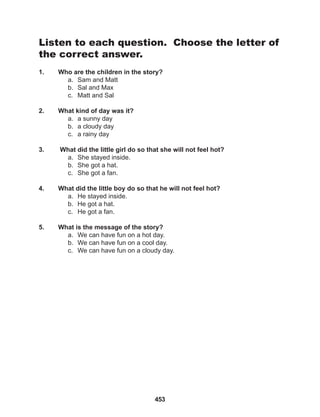 453
Listen to each question. Choose the letter of
the correct answer.
1. Who are the children in the story?
a. Sam and Matt
b. Sal and Max
c. Matt and Sal
2. What kind of day was it?
a. a sunny day
b. a cloudy day
c. a rainy day
3. What did the little girl do so that she will not feel hot?
a. She stayed inside.
b. She got a hat.
c. She got a fan.
4. What did the little boy do so that he will not feel hot?
a. He stayed inside.
b. He got a hat.
c. He got a fan.
5. What is the message of the story?
a. We can have fun on a hot day.
b. We can have fun on a cool day.
c. We can have fun on a cloudy day.
 