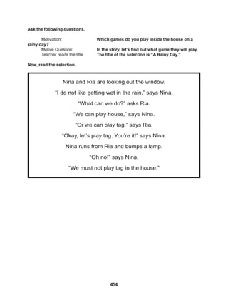 454
Nina and Ria are looking out the window.
“I do not like getting wet in the rain,” says Nina.
“What can we do?” asks Ria.
“We can play house,” says Nina.
“Or we can play tag,” says Ria.
“Okay, let’s play tag. You’re it!” says Nina.
Nina runs from Ria and bumps a lamp.
“Oh no!” says Nina.
“We must not play tag in the house.”
Ask the following questions.
Motivation: 			 Which games do you play inside the house on a
rainy day?
Motive Question: 		 In the story, let’s find out what game they will play.
Teacher reads the title. The title of the selection is “A Rainy Day.”
Now, read the selection.
 