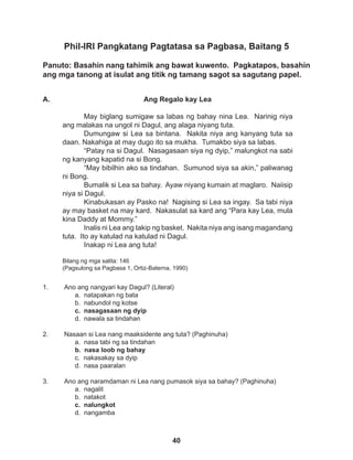 40
Phil-IRI Pangkatang Pagtatasa sa Pagbasa, Baitang 5
Panuto: Basahin nang tahimik ang bawat kuwento. Pagkatapos, basahin
ang mga tanong at isulat ang titik ng tamang sagot sa sagutang papel.
1. Ano ang nangyari kay Dagul? (Literal)
a. natapakan ng bata
b. nabundol ng kotse
c. nasagasaan ng dyip
d. nawala sa tindahan
2. Nasaan si Lea nang maaksidente ang tuta? (Paghinuha)
a. nasa tabi ng sa tindahan
b. nasa loob ng bahay
c. nakasakay sa dyip
d. nasa paaralan
3. Ano ang naramdaman ni Lea nang pumasok siya sa bahay? (Paghinuha)
a. nagalit
b. natakot
c. nalungkot
d. nangamba
Ang Regalo kay Lea
May biglang sumigaw sa labas ng bahay nina Lea. Narinig niya
ang malakas na ungol ni Dagul, ang alaga niyang tuta.
Dumungaw si Lea sa bintana. Nakita niya ang kanyang tuta sa
daan. Nakahiga at may dugo ito sa mukha. Tumakbo siya sa labas.
“Patay na si Dagul. Nasagasaan siya ng dyip,” malungkot na sabi
ng kanyang kapatid na si Bong.
“May bibilhin ako sa tindahan. Sumunod siya sa akin,” paliwanag
ni Bong.
Bumalik si Lea sa bahay. Ayaw niyang kumain at maglaro. Naiisip
niya si Dagul.
Kinabukasan ay Pasko na! Nagising si Lea sa ingay. Sa tabi niya
ay may basket na may kard. Nakasulat sa kard ang “Para kay Lea, mula
kina Daddy at Mommy.”
Inalis ni Lea ang takip ng basket. Nakita niya ang isang magandang
tuta. Ito ay katulad na katulad ni Dagul.
Inakap ni Lea ang tuta!
Bilang ng mga salita: 146
(Pagsulong sa Pagbasa 1, Ortiz-Baterna, 1990)
A.
 