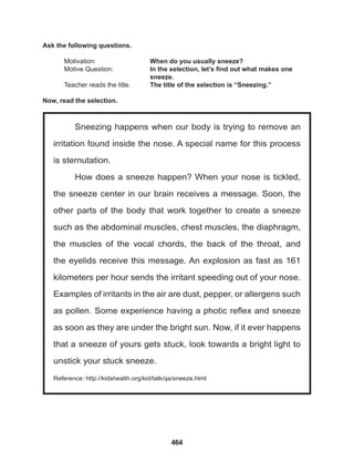 464
Sneezing happens when our body is trying to remove an
irritation found inside the nose. A special name for this process
is sternutation.
How does a sneeze happen? When your nose is tickled,
the sneeze center in our brain receives a message. Soon, the
other parts of the body that work together to create a sneeze
such as the abdominal muscles, chest muscles, the diaphragm,
the muscles of the vocal chords, the back of the throat, and
the eyelids receive this message. An explosion as fast as 161
kilometers per hour sends the irritant speeding out of your nose.
Examples of irritants in the air are dust, pepper, or allergens such
as pollen. Some experience having a photic reflex and sneeze
as soon as they are under the bright sun. Now, if it ever happens
that a sneeze of yours gets stuck, look towards a bright light to
unstick your stuck sneeze.
Reference: http://kidshealth.org/kid/talk/qa/sneeze.html
Ask the following questions.
Motivation: 			 When do you usually sneeze?
Motive Question: 		 In the selection, let’s find out what makes one 		
					sneeze.
Teacher reads the title. The title of the selection is “Sneezing.”
Now, read the selection.
 
