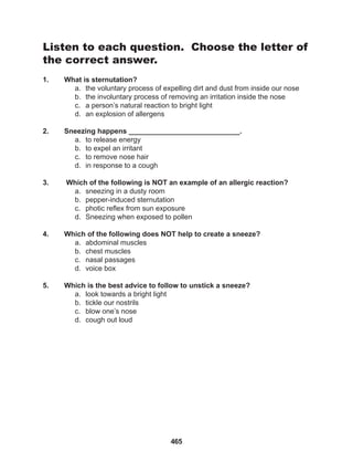 465
Listen to each question. Choose the letter of
the correct answer.
1. What is sternutation?
a. the voluntary process of expelling dirt and dust from inside our nose
b. the involuntary process of removing an irritation inside the nose
c. a person’s natural reaction to bright light
d. an explosion of allergens
2. Sneezing happens ____________________________.
a. to release energy
b. to expel an irritant
c. to remove nose hair
d. in response to a cough
3. Which of the following is NOT an example of an allergic reaction?
a. sneezing in a dusty room
b. pepper-induced sternutation
c. photic reflex from sun exposure
d. Sneezing when exposed to pollen
4. Which of the following does NOT help to create a sneeze?
a. abdominal muscles
b. chest muscles
c. nasal passages
d. voice box
5. Which is the best advice to follow to unstick a sneeze?
a. look towards a bright light
b. tickle our nostrils
c. blow one’s nose
d. cough out loud
 