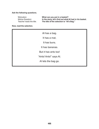 468
Al has a bag.
It has a mat.
It has buns.
It has bananas.
But it has ants too!
“Ants! Ants!” says Al.
Al lets the bag go.
Ask the following questions.
Motivation: 			 What can you put in a basket?
Motive Question: In the story, let’s find out what Al had in his basket.
Teacher reads the title. The title of the selection is “Al’s Bag.”
Now, read the selection.
 