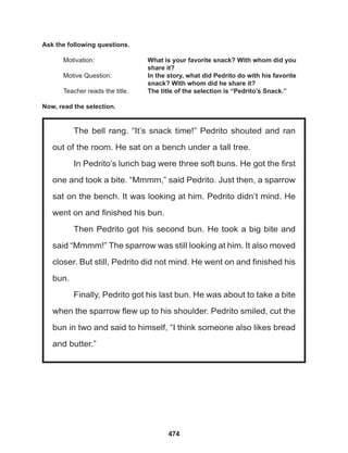 474
The bell rang. “It’s snack time!” Pedrito shouted and ran
out of the room. He sat on a bench under a tall tree.
In Pedrito’s lunch bag were three soft buns. He got the first
one and took a bite. “Mmmm,” said Pedrito. Just then, a sparrow
sat on the bench. It was looking at him. Pedrito didn’t mind. He
went on and finished his bun.
Then Pedrito got his second bun. He took a big bite and
said “Mmmm!” The sparrow was still looking at him. It also moved
closer. But still, Pedrito did not mind. He went on and finished his
bun.
Finally, Pedrito got his last bun. He was about to take a bite
when the sparrow flew up to his shoulder. Pedrito smiled, cut the
bun in two and said to himself, “I think someone also likes bread
and butter.”
Ask the following questions.
Motivation: 			 What is your favorite snack? With whom did you
					share it?
Motive Question: 		 In the story, what did Pedrito do with his favorite
					 snack? With whom did he share it?
Teacher reads the title. The title of the selection is “Pedrito’s Snack.”
Now, read the selection.
 