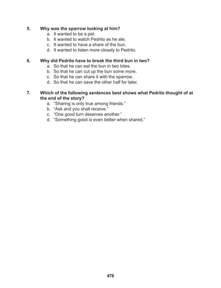 476
5. Why was the sparrow looking at him?
a. It wanted to be a pet.
b. It wanted to watch Pedrito as he ate.
c. It wanted to have a share of the bun.
d. It wanted to listen more closely to Pedrito.
6. Why did Pedrito have to break the third bun in two?
a. So that he can eat the bun in two bites.
b. So that he can cut up the bun some more.
c. So that he can share it with the sparrow.
d. So that he can save the other half for later.
7. Which of the following sentences best shows what Pedrito thought of at
the end of the story?
a. “Sharing is only true among friends.”
b. “Ask and you shall receive.”
c. “One good turn deserves another.”
d. “Something good is even better when shared.”
 
