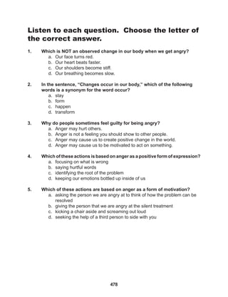 478
Listen to each question. Choose the letter of
the correct answer.
1. Which is NOT an observed change in our body when we get angry?
a. Our face turns red.
b. Our heart beats faster.
c. Our shoulders become stiff.
d. Our breathing becomes slow.
2. In the sentence, “Changes occur in our body,” which of the following
words is a synonym for the word occur?
a. stay
b. form
c. happen
d. transform
3. Why do people sometimes feel guilty for being angry?
a. Anger may hurt others.
b. Anger is not a feeling you should show to other people.
c. Anger may cause us to create positive change in the world.
d. Anger may cause us to be motivated to act on something.
4. Which of these actions is based on anger as a positive form of expression?
a. focusing on what is wrong
b. saying hurtful words
c. identifying the root of the problem
d. keeping our emotions bottled up inside of us
5. Which of these actions are based on anger as a form of motivation?
a. asking the person we are angry at to think of how the problem can be
resolved
b. giving the person that we are angry at the silent treatment
c. kicking a chair aside and screaming out loud
d. seeking the help of a third person to side with you
 
