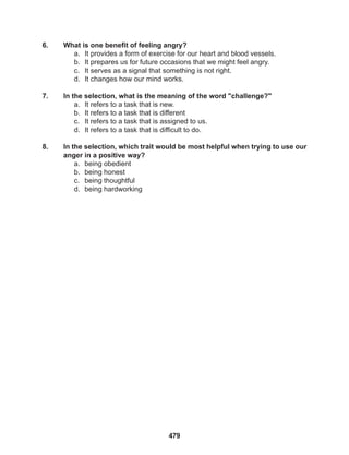 479
6. What is one benefit of feeling angry?
a. It provides a form of exercise for our heart and blood vessels.
b. It prepares us for future occasions that we might feel angry.
c. It serves as a signal that something is not right.
d. It changes how our mind works.
7. In the selection, what is the meaning of the word "challenge?"
a. It refers to a task that is new.
b. It refers to a task that is different
c. It refers to a task that is assigned to us.
d. It refers to a task that is difficult to do.
8. In the selection, which trait would be most helpful when trying to use our
anger in a positive way?
a. being obedient
b. being honest
c. being thoughtful
d. being hardworking
 