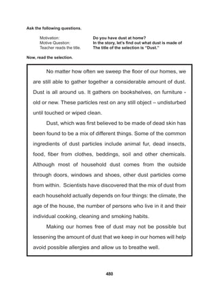 480
No matter how often we sweep the floor of our homes, we
are still able to gather together a considerable amount of dust.
Dust is all around us. It gathers on bookshelves, on furniture -
old or new. These particles rest on any still object – undisturbed
until touched or wiped clean.
Dust, which was first believed to be made of dead skin has
been found to be a mix of different things. Some of the common
ingredients of dust particles include animal fur, dead insects,
food, fiber from clothes, beddings, soil and other chemicals.
Although most of household dust comes from the outside
through doors, windows and shoes, other dust particles come
from within. Scientists have discovered that the mix of dust from
each household actually depends on four things: the climate, the
age of the house, the number of persons who live in it and their
individual cooking, cleaning and smoking habits.
Making our homes free of dust may not be possible but
lessening the amount of dust that we keep in our homes will help
avoid possible allergies and allow us to breathe well.
Ask the following questions.
Motivation: 		 Do you have dust at home?
Motive Question: 		 In the story, let’s find out what dust is made of
Teacher reads the title. The title of the selection is “Dust.”
Now, read the selection.
 