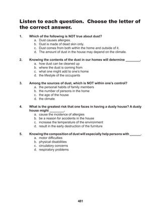 481
Listen to each question. Choose the letter of
the correct answer.
1. Which of the following is NOT true about dust?
a. Dust causes allergies.
b. Dust is made of dead skin only.
c. Dust comes from both within the home and outside of it.
d. The amount of dust in the house may depend on the climate.
2. Knowing the contents of the dust in our homes will determine ________.
a. how dust can be cleaned up
b. where the dust is coming from
c. what one might add to one’s home
d. the lifestyle of the occupants
3. Among the sources of dust, which is NOT within one’s control?
a. the personal habits of family members
b. the number of persons in the home
c. the age of the house
d. the climate
4. What is the greatest risk that one faces in having a dusty house? A dusty
house might ________.
a. cause the incidence of allergies
b. be a reason for accidents in the house
c. increase the temperature of the environment
d. result in the early destruction of the furniture
5. Knowing the composition of dust will especially help persons with ______.
a. motor difficulties
b. physical disabilities
c. circulatory concerns
d. respiratory problems
 