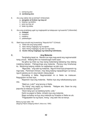42
c. sampung piso
d. sandaang piso
8. Ano ang nakita nila sa tarheta? (Inferential)
a. pangalan at tirahan ng may-ari
b. listahan ng bibilhin
c. pera ng may ari
d. tatak ng pitaka
9. Ano ang pinakitang ugali ng magkapatid sa katapusan ng kuwento? (Inferential)
a. matapat
b. masakim
c. matalino
d. palakaibigan
10. Bakit kaya sinulat ang kuwentong “Napulot Ko!”? (Critical)
a. Hatid nito ang isang balita.
b. Nais nitong magbigay ng mungkahi.
c. Nais nitong magbigay ng aliw sa mga bata.
d. Gusto nitong magbigay ng mabuting halimbawa.
Ang Matanda
Tanghaling tapat na. Marami sa mga mag-aaral ang nagmamadali
nang umuwi. Walang lilim na masisilungan kahit saan.
Sa gitna ng initan ay may isang matandang babaeng may dalang
malaking balutan. Palinga-linga ang matanda. Parang may hinahanap
ito. Maraming batang mabilis na nagdadaan sa tabi niya.
“Mga bata, ” ang sabi ng matanda. Nguni't hindi siya pinapansin ng
mga bata. Paminsan-minsan, may ilang batang napapalingon sa kanya,
ngunit patuloy pa rin ang matulin nilang lakad.
Dumating si Nelia. Nagmamadali rin si Nelia na makauwi.
Nagugutom na kasi siya.
Napansin niya ang matanda. Nakita niya ang nakakaawang ayos
nito.
“Bakit po, Lola?” ang tanong ni Nelia.
“Ay Ineng” ang sagot ng matanda. “Naligaw ako. Saan ba ang
papunta sa istasyon ng bus?”
“Doon lang iyon sa kabilang kanto, Lola.”
Kahit na pagod si Nelia, inihatid niya ang matanda.
Bago sumakay sa bus ang matanda ay hinaplos si Nelia sa ulo.
“Pagpapalain ka ng Diyos, Ineng,” ang sabi nito sa kanya.
Bilang ng mga salita: 160
(Bagong Filipino Saligang-Aklat II, Ibita et al, 1990)
C.
 