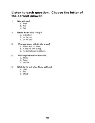 485
Listen to each question. Choose the letter of
the correct answer.
1. Who will nap?
a. Matt
b. Nat
c. Pat
2. Where did he want to nap?
a. in the bed
b. up the bed
c. on the bed
3. Why was he not able to take a nap?
a. Mama was not there.
b. It was not time to nap.
c. He did not want to get wet.
4. Who helped him have his nap?
a. Mama
b. Papa
c. No one
5. What did he feel when Mama got him?
a. glad
b. sad
c. afraid
 