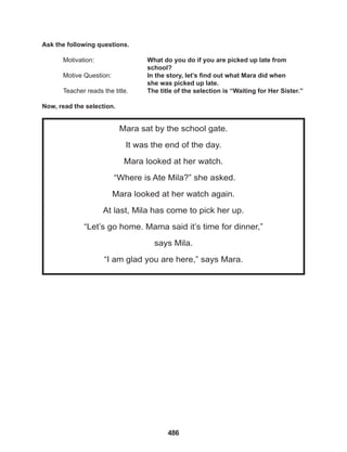 486
Mara sat by the school gate.
It was the end of the day.
Mara looked at her watch.
“Where is Ate Mila?” she asked.
Mara looked at her watch again.
At last, Mila has come to pick her up.
“Let’s go home. Mama said it’s time for dinner,”
says Mila.
“I am glad you are here,” says Mara.
Ask the following questions.
Motivation: 			 What do you do if you are picked up late from 		
					school?
Motive Question: 		 In the story, let’s find out what Mara did when
					she was picked up late.
Teacher reads the title. The title of the selection is “Waiting for Her Sister.”
Now, read the selection.
 