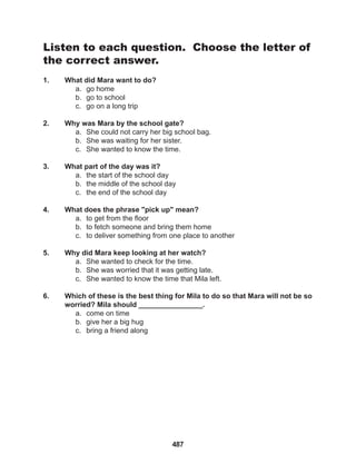 487
Listen to each question. Choose the letter of
the correct answer.
1. What did Mara want to do?
a. go home
b. go to school
c. go on a long trip
2. Why was Mara by the school gate?
a. She could not carry her big school bag.
b. She was waiting for her sister.
c. She wanted to know the time.
3. What part of the day was it?
a. the start of the school day
b. the middle of the school day
c. the end of the school day
4. What does the phrase "pick up" mean?
a. to get from the floor
b. to fetch someone and bring them home
c. to deliver something from one place to another
5. Why did Mara keep looking at her watch?
a. She wanted to check for the time.
b. She was worried that it was getting late.
c. She wanted to know the time that Mila left.
6. Which of these is the best thing for Mila to do so that Mara will not be so
worried? Mila should ________________.
a. come on time
b. give her a big hug
c. bring a friend along
 
