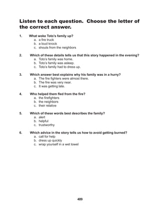 489
Listen to each question. Choose the letter of
the correct answer.
1. What woke Toto’s family up?
a. a fire truck
b. a loud knock
c. shouts from the neighbors
2. Which of these details tells us that this story happened in the evening?
a. Toto’s family was home.
b. Toto’s family was asleep.
c. Toto’s family had to dress up.
3. Which answer best explains why his family was in a hurry?
a. The fire fighters were almost there.
b. The fire was very near.
c. It was getting late.
4. Who helped them fled from the fire?
a. the firefighters
b. the neighbors
c. their relative
5. Which of these words best describes the family?
a. alert
b. helpful
c. trustworthy
6. Which advice in the story tells us how to avoid getting burned?
a. call for help
b. dress up quickly
c. wrap yourself in a wet towel
 