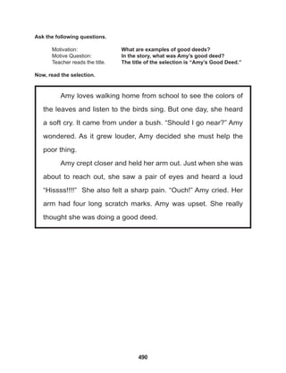 490
Amy loves walking home from school to see the colors of
the leaves and listen to the birds sing. But one day, she heard
a soft cry. It came from under a bush. “Should I go near?” Amy
wondered. As it grew louder, Amy decided she must help the
poor thing.
Amy crept closer and held her arm out. Just when she was
about to reach out, she saw a pair of eyes and heard a loud
“Hissss!!!!” She also felt a sharp pain. “Ouch!” Amy cried. Her
arm had four long scratch marks. Amy was upset. She really
thought she was doing a good deed.
Ask the following questions.
Motivation: 			 What are examples of good deeds?
Motive Question: 		 In the story, what was Amy’s good deed?
Teacher reads the title. The title of the selection is “Amy’s Good Deed.”
Now, read the selection.
 
