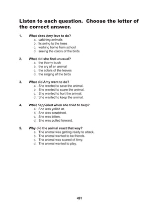 491
Listen to each question. Choose the letter of
the correct answer.
1. What does Amy love to do?
a. catching animals
b. listening to the trees
c. walking home from school
d. seeing the colors of the birds
2. What did she find unusual?
a. the thorny bush
b. the cry of an animal
c. the colors of the leaves
d. the singing of the birds
3. What did Amy want to do?
a. She wanted to save the animal.
b. She wanted to scare the animal.
c. She wanted to hurt the animal.
d. She wanted to keep the animal.
4. What happened when she tried to help?
a. She was yelled at.
b. She was scratched.
c. She was bitten.
d. She was pulled forward.
5. Why did the animal react that way?
a. The animal was getting ready to attack.
b. The animal wanted to be friends.
c. The animal was scared of Amy.
d. The animal wanted to play.
 