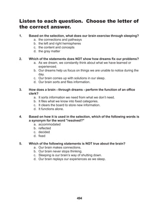 494
Listen to each question. Choose the letter of
the correct answer.
1. Based on the selection, what does our brain exercise through sleeping?
a. the connections and pathways
b. the left and right hemispheres
c. the content and concepts
d. the gray matter
2. Which of the statements does NOT show how dreams fix our problems?
a. As we dream, we constantly think about what we have learned or 		
experienced.
b. Our dreams help us focus on things we are unable to notice during the
day.
c. Our brain comes up with solutions in our sleep.
d. Our brain sorts and files information.
3. How does a brain - through dreams - perform the function of an office
clerk?
a. It sorts information we need from what we don’t need.
b. It files what we know into fixed categories.
c. It clears the board to store new information.
d. It functions alone.
4. Based on how it is used in the selection, which of the following words is
a synonym for the word "resolved?"
a. accommodated
b. reflected
c. decided
d. fixed
5. Which of the following statements is NOT true about the brain?
a. Our brain makes connections.
b. Our brain never stops thinking.
c. Sleeping is our brain’s way of shutting down.
d. Our brain replays our experiences as we sleep.
 