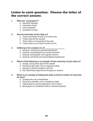 497
Listen to each question. Choose the letter of
the correct answer.
1. What are "nociceptors?"
a. electrical impulses
b. memories of pain
c. nerve receptors
d. sensations of pain
2. How do memories of pain help us?
a. These constantly remind us of what hurts.
b. These help dull the senses.
c. These help us re-experience the pain.
d. These inform us on what to watch out for.
3. Suffering is the complex mix of __________________.
a. physical, mental and spiritual experiences
b. physical, psychological and social influences
c. physical, sociological, and cognitive factors
d. physical, emotional and psychological experiences
4. Which of the following is an example of how memories of pain help us?
a. A baby crying at the sight of the needle
b. Drinking a pain killer once a headache starts
c. Asking if a dental procedure will hurt
d. We relive these experiences through our dreams
5. Which is an example of helping the body avoid the creation of memories
for pain?
a. Avoiding the use of anesthesia
b. Drinking a painkiller once a headache starts
c. Talking about a painful experience with a friend
d. Being given an anesthetic before a dental procedure
 