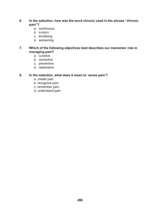 498
6. In the selection, how was the word chronic used in the phrase “chronic
pain”?
a. continuous
b. in-born
c. throbbing
d. worsening
7. Which of the following adjectives best describes our memories’ role in
managing pain?
a. curative
b. corrective
c. preventive
d. restorative
8. In the selection, what does it mean to ‘sense pain’?
a. create pain
b. recognize pain
c. remember pain
d. understand pain
 