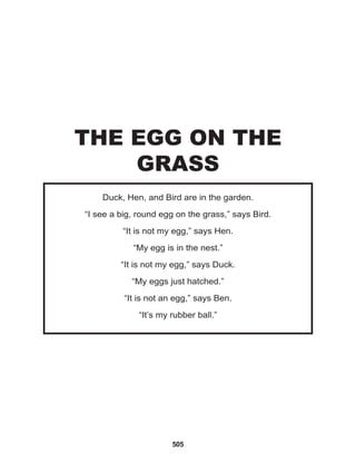 505
Duck, Hen, and Bird are in the garden.
“I see a big, round egg on the grass,” says Bird.
“It is not my egg,” says Hen.
“My egg is in the nest.”
“It is not my egg,” says Duck.
“My eggs just hatched.”
“It is not an egg,” says Ben.
“It’s my rubber ball.”
THE EGG ON THE
GRASS
 
