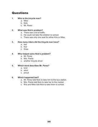 508
Questions
1. Who is the tricycle man?
a. Mike
b. Nick
c. Mr. Perez
2. What was Nick’s problem?
a. There was a lot of traffic.
b. He could not take the children to school.
c. There was only one seat for either Kris or Mike.
3. How many riders did the tricycle man have?
a. two
b. four
c. three
4. Who helped solve Nick’s problem?
a. Mr. Perez
b. Mrs. Pardo
c. another tricycle driver
5. Which word describes Mr. Perez?
a. kind
b. strict
c. proud
6. Which happened last?
a. Mr. Perez told Nick to take him to the bus station.
b. Mrs. Pardo told Nick to take her to the market.
c. Kris and Mike told Nick to take them to school.
 
