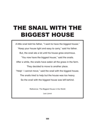 509
A little snail told his father, “I want to have the biggest house.”
“Keep your house light and easy to carry,” said his father.
But, the snail ate a lot until his house grew enormous.
“You now have the biggest house,” said the snails.
After a while, the snails have eaten all the grass in the farm.
They decided to move to another place.
“Help! I cannot move,” said the snail with the biggest house.
The snails tried to help but the house was too heavy.
So the snail with the biggest house was left behind.
Reference: The Biggest House in the World
Leo Lionni
THE SNAIL WITH THE
BIGGEST HOUSE
 