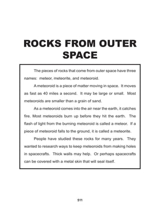 511
The pieces of rocks that come from outer space have three
names: meteor, meteorite, and meteoroid.
A meteoroid is a piece of matter moving in space. It moves
as fast as 40 miles a second. It may be large or small. Most
meteoroids are smaller than a grain of sand.
As a meteoroid comes into the air near the earth, it catches
fire. Most meteoroids burn up before they hit the earth. The
flash of light from the burning meteoroid is called a meteor. If a
piece of meteoroid falls to the ground, it is called a meteorite.
People have studied these rocks for many years. They
wanted to research ways to keep meteoroids from making holes
in spacecrafts. Thick walls may help. Or perhaps spacecrafts
can be covered with a metal skin that will seal itself.
ROCKS FROM OUTER
SPACE
 