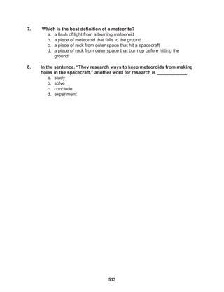 513
7. Which is the best definition of a meteorite?
a. a flash of light from a burning meteoroid
b. a piece of meteoroid that falls to the ground
c. a piece of rock from outer space that hit a spacecraft
d. a piece of rock from outer space that burn up before hitting the
ground
8. In the sentence, “They research ways to keep meteoroids from making
holes in the spacecraft,” another word for research is ____________.
a. study
b. solve
c. conclude
d. experiment
 