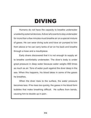 514
Humans do not have the capacity to breathe underwater
unaidedbyexternaldevices.Adiverwhowantstostayunderwater
for more than a few minutes must breathe air on a special mixture
of gases. He can wear diving suits and have air pumped to him
from above or he can carry tanks of air on his back and breathe
through a hose and a mouthpiece.
Early divers discovered that it is not enough to supply air
to breathe comfortably underwater. The diver’s body is under
great pressure in deep water because water weighs 800 times
as much as air. Tons of water push against the diver deep in the
sea. When this happens, his blood takes in some of the gases
he breathes.
When the diver rises to the surface, the water pressure
becomes less. If he rises too quickly, the gases in his blood form
bubbles that make breathing difficult. He suffers from bends,
causing him to double up in pain.
DIVING
 