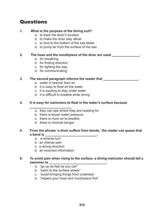 515
Questions
1. What is the purpose of the diving suit?
a. to track the diver’s location
b. to make the diver stay afloat
c. to dive to the bottom of the sea faster
d. to pump air from the surface of the sea
2. The hose and the mouthpiece of the diver are used _______________.
a. for breathing
b. for finding direction
c. for lighting the way
d. for communicating
3. The second paragraph informs the reader that ___________________.
a. water is heavier than air
b. it is easy to float on the water
c. it is exciting to stay under water
d. it is difficult to breathe while diving
4. It is easy for swimmers to float in the water’s surface because 			
______________________.
a. they can see where they are heading for
b. there is lesser water pressure
c. there is more air to breathe
d. there is minimal danger.
5. From the phrase ‘a diver suffers from bends,’ the reader can guess that
a bend is ____________________________.
a. a reverse turn
b. an intense pain
c. a wrong direction
d. an incorrect information
6. To avoid pain when rising to the surface, a diving instructor should tell a
swimmer to _______________________________.
a. “go up as fast as you can”
b. “swim to the surface slowly”
c. “avoid bringing things from undersea”
d. “inspect your hose and mouthpiece first”
 
