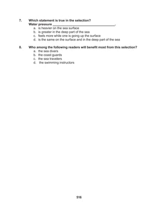 516
7. Which statement is true in the selection?
Water pressure ___________________________________.
a. is heavier on the sea surface
b. is greater in the deep part of the sea
c. feels more while one is going up the surface
d. is the same on the surface and in the deep part of the sea
8. Who among the following readers will benefit most from this selection?
a. the sea divers
b. the coast guards
c. the sea travelers
d. the swimming instructors
 