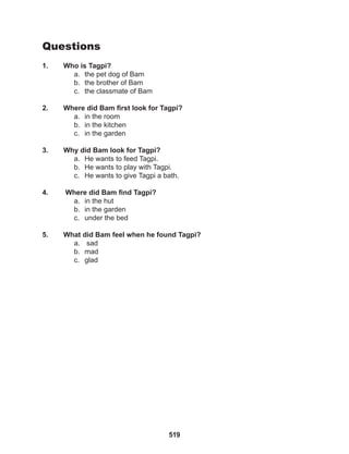 519
Questions
1. Who is Tagpi?
a. the pet dog of Bam
b. the brother of Bam
c. the classmate of Bam
2. Where did Bam first look for Tagpi?
a. in the room
b. in the kitchen
c. in the garden
3. Why did Bam look for Tagpi?
a. He wants to feed Tagpi.
b. He wants to play with Tagpi.
c. He wants to give Tagpi a bath.
4. Where did Bam find Tagpi?
a. in the hut
b. in the garden
c. under the bed
5. What did Bam feel when he found Tagpi?
a. sad
b. mad
c. glad
 