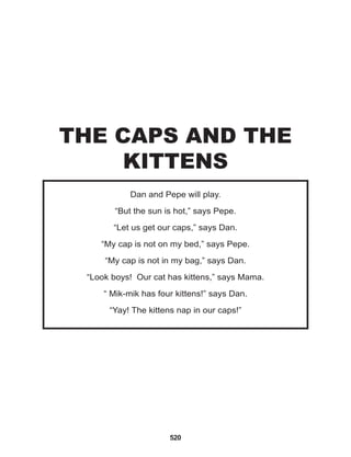 520
Dan and Pepe will play.
“But the sun is hot,” says Pepe.
“Let us get our caps,” says Dan.
“My cap is not on my bed,” says Pepe.
“My cap is not in my bag,” says Dan.
“Look boys! Our cat has kittens,” says Mama.
“ Mik-mik has four kittens!” says Dan.
“Yay! The kittens nap in our caps!”
THE CAPS AND THE
KITTENS
 