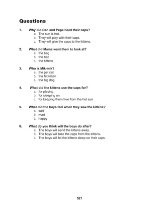 521
Questions
1. Why did Dan and Pepe need their caps?
a. The sun is hot.
b. They will play with their caps.
c. They will give the caps to the kittens.
2. What did Mama want them to look at?
a. the bag
b. the bed
c. the kittens
3. Who is Mik-mik?
a. the pet cat
b. the fat kitten
c. the big dog
4. What did the kittens use the caps for?
a. for playing
b. for sleeping on
c. for keeping them free from the hot sun
5. What did the boys feel when they saw the kittens?
a. sad
b. mad
c. happy
6. What do you think will the boys do after?
a. The boys will send the kittens away.
b. The boys will take the caps from the kittens.
c. The boys will let the kittens sleep on their caps.
 