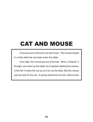 522
Amouse and a cat lived in an old house. The mouse stayed
in a hole while the cat slept under the table.
One night, the mouse got out of its hole. “Mmm, Cheese!” it
thought, as it went up the table. As it started nibbling the cheese,
a fork fell. It woke the cat up so it ran up the table. But the mouse
was too fast for the cat. It quickly dashed to its hole. Safe at last!
CAT AND MOUSE
 