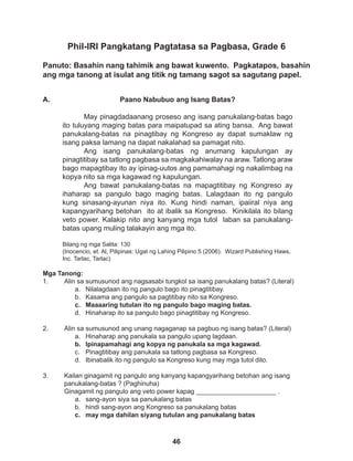 46
Phil-IRI Pangkatang Pagtatasa sa Pagbasa, Grade 6
Panuto: Basahin nang tahimik ang bawat kuwento. Pagkatapos, basahin
ang mga tanong at isulat ang titik ng tamang sagot sa sagutang papel.
Mga Tanong:
1. Alin sa sumusunod ang nagsasabi tungkol sa isang panukalang batas? (Literal)
a. Nilalagdaan ito ng pangulo bago ito pinagtitibay.
b. Kasama ang pangulo sa pagtitibay nito sa Kongreso.
c. Maaaaring tutulan ito ng pangulo bago maging batas.
d. Hinaharap ito sa pangulo bago pinagtitibay ng Kongreso.
2. Alin sa sumusunod ang unang nagaganap sa pagbuo ng isang batas? (Literal)
a. Hinaharap ang panukala sa pangulo upang lagdaan.
b. Ipinapamahagi ang kopya ng panukala sa mga kagawad.
c. Pinagtitibay ang panukala sa tatlong pagbasa sa Kongreso.
d. Ibinabalik ito ng pangulo sa Kongreso kung may mga tutol dito.
3. Kailan ginagamit ng pangulo ang kanyang kapangyarihang betohan ang isang 		
panukalang-batas ? (Paghinuha)
Ginagamit ng pangulo ang veto power kapag ______________________ .
a. sang-ayon siya sa panukalang batas
b. hindi sang-ayon ang Kongreso sa panukalang batas
c. may mga dahilan siyang tutulan ang panukalang batas
Paano Nabubuo ang Isang Batas?
May pinagdadaanang proseso ang isang panukalang-batas bago
ito tuluyang maging batas para maipatupad sa ating bansa. Ang bawat
panukalang-batas na pinagtibay ng Kongreso ay dapat sumaklaw ng
isang paksa lamang na dapat nakalahad sa pamagat nito.
Ang isang panukalang-batas ng anumang kapulungan ay
pinagtitibay sa tatlong pagbasa sa magkakahiwalay na araw. Tatlong araw
bago mapagtibay ito ay ipinag-uutos ang pamamahagi ng nakalimbag na
kopya nito sa mga kagawad ng kapulungan.
Ang bawat panukalang-batas na mapagtitibay ng Kongreso ay
ihaharap sa pangulo bago maging batas. Lalagdaan ito ng pangulo
kung sinasang-ayunan niya ito. Kung hindi naman, ipaiiral niya ang
kapangyarihang betohan ito at ibalik sa Kongreso. Kinikilala ito bilang
veto power. Kalakip nito ang kanyang mga tutol laban sa panukalang-
batas upang muling talakayin ang mga ito.
Bilang ng mga Salita: 130
(Inocencio, et. Al, Pilipinas: Ugat ng Lahing Pilipino 5 (2006). Wizard Publishing Haws,
Inc. Tarlac, Tarlac)
A.
 