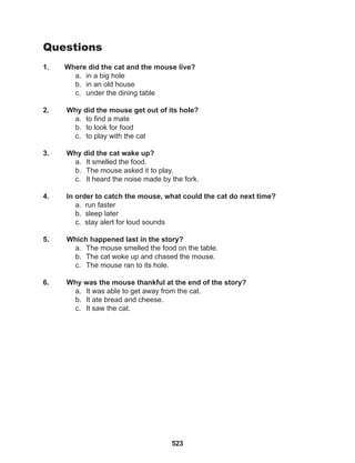 523
Questions
1. Where did the cat and the mouse live?
a. in a big hole
b. in an old house
c. under the dining table
2. Why did the mouse get out of its hole?
a. to find a mate
b. to look for food
c. to play with the cat
3. Why did the cat wake up?
a. It smelled the food.
b. The mouse asked it to play.
c. It heard the noise made by the fork.
4. In order to catch the mouse, what could the cat do next time?
a. run faster
b. sleep later
c. stay alert for loud sounds
5. Which happened last in the story?
a. The mouse smelled the food on the table.
b. The cat woke up and chased the mouse.
c. The mouse ran to its hole.
6. Why was the mouse thankful at the end of the story?
a. It was able to get away from the cat.
b. It ate bread and cheese.
c. It saw the cat.
 