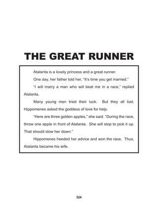 524
Atalanta is a lovely princess and a great runner.
One day, her father told her, “It’s time you get married.”
“I will marry a man who will beat me in a race,” replied
Atalanta.
Many young men tried their luck. But they all lost.
Hippomenes asked the goddess of love for help.
“Here are three golden apples,” she said. “During the race,
throw one apple in front of Atalanta. She will stop to pick it up.
That should slow her down.”
Hippomenes heeded her advice and won the race. Thus,
Atalanta became his wife.
THE GREAT RUNNER
 